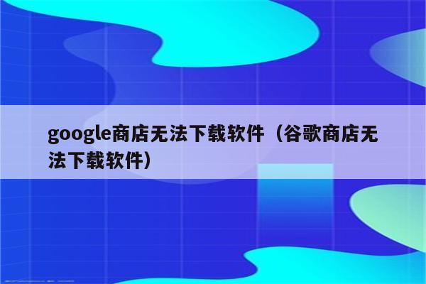 谷歌商店app下载（谷歌商店app下载为什么用不了）